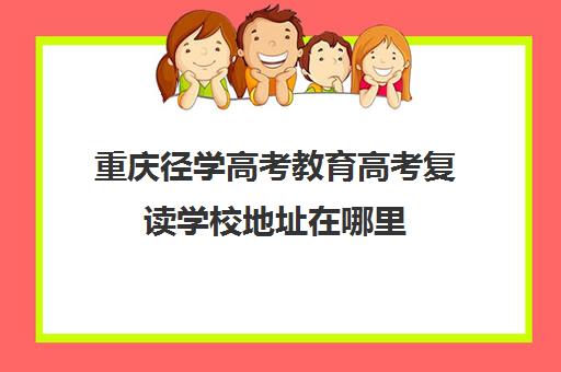 重庆径学高考教育高考复读学校地址在哪里（重庆职高高考班可以考哪些大学）