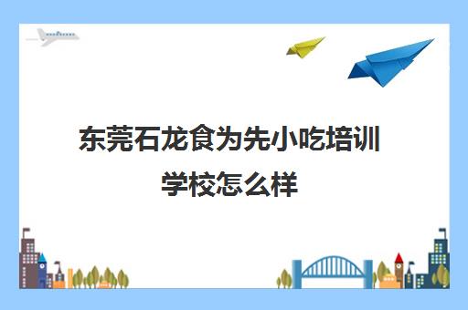东莞石龙食为先小吃培训学校怎么样(佛山食为先小吃培训机构在哪里) 东莞石龙食为先小吃培训学校怎么样(佛山食为先小吃培训机构在哪里)