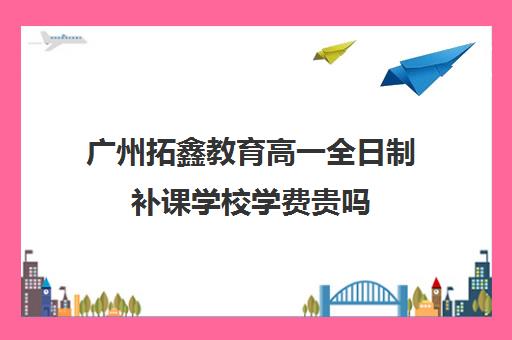 广州拓鑫教育高一全日制补课学校学费贵吗(广州补课一对一费用)