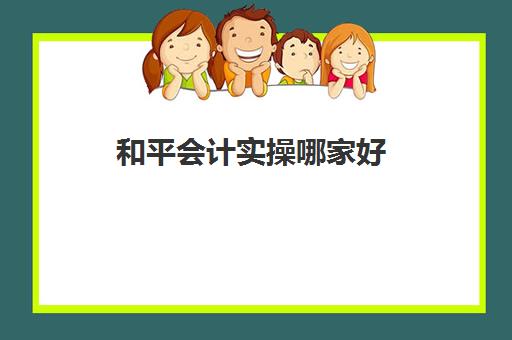 和平会计实操哪家好(报会计哪个培训机构好)