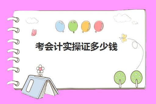 考会计实操证多少钱(考一个会计证需要多少钱和时间)