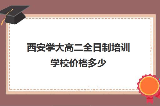 西安学大高二全日制培训学校价格多少(西安大学生家教一般多少钱一小时)