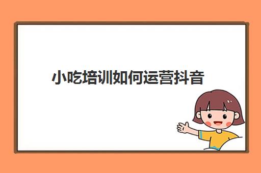 小吃培训如何运营抖音(小吃培训需要办理什么手续)