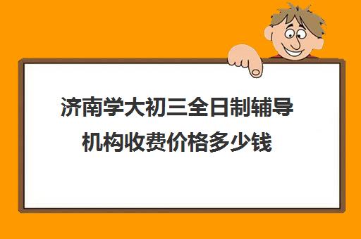 济南学大初三全日制辅导机构收费价格多少钱(济南初中一对一家教价格)