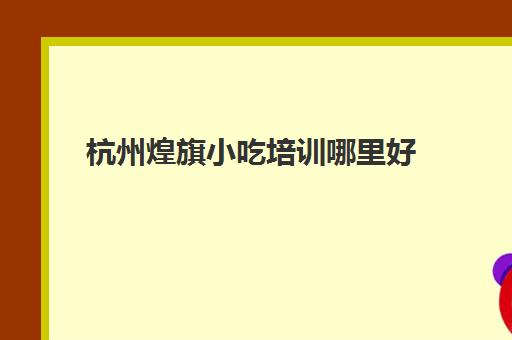 杭州煌旗小吃培训哪里好(煌旗小吃培训基地)