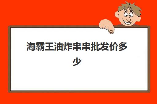 海霸王油炸串串批发价多少(卖炸串一般在哪里进货)