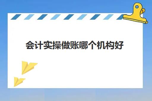 会计实操做账哪个机构好(会计做账视频)