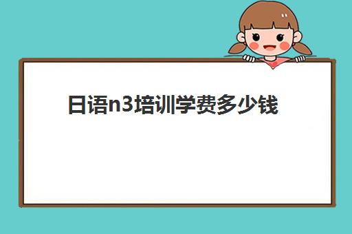日语n3培训学费多少钱(日语可以直接考n3么)