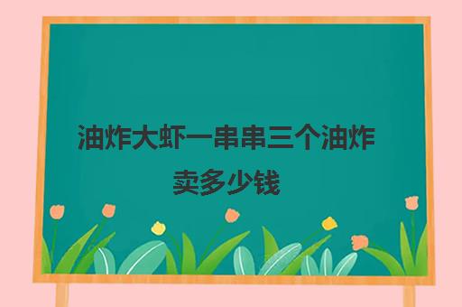 油炸大虾一串串三个油炸卖多少钱(油炸大虾炸几分钟)