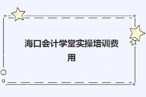 海口会计学堂实操培训费用(会计学堂的课程靠谱吗)
