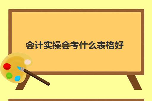会计实操会考什么表格好(会计用到的表格有哪些)