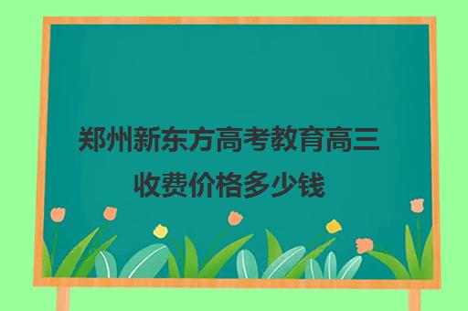 郑州新东方高考教育高三收费价格多少钱(郑州新东方高中培训机构)