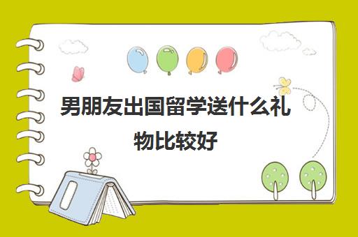 男朋友出国留学送什么礼物比较好(男生一般喜欢什么礼物)