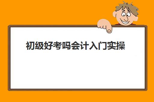 初级好考吗会计入门实操(零基础初级会计考试难吗)