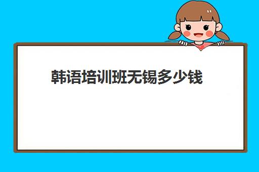 韩语培训班无锡多少钱(学韩语有必要报班吗)