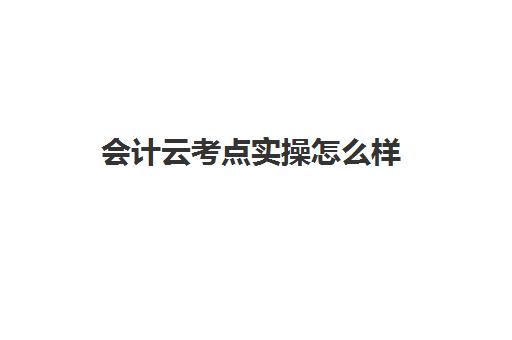 会计云考点实操怎么样(会计学堂怎么样?通过率高吗)