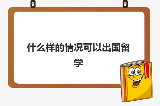 什么样的情况可以出国留学(一般出国留学几年)