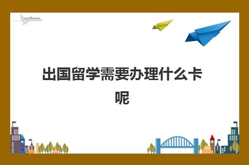 出国留学需要办理什么卡呢(出国留学需要什么手续和证件)