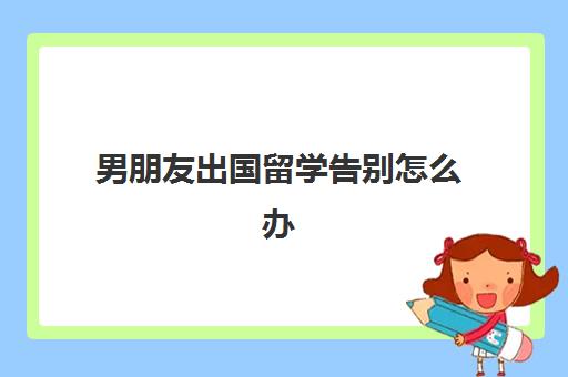 男朋友出国留学告别怎么办(和女朋友分手了告别的话)