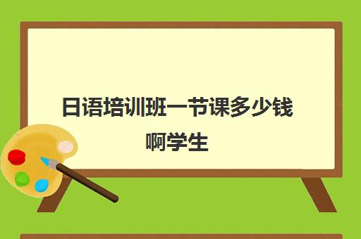 日语培训班一节课多少钱啊学生(日语培训费用大概多少)