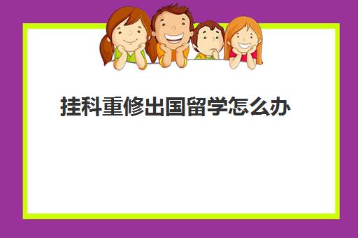 挂科重修出国留学怎么办(挂科留学会被拒吗)