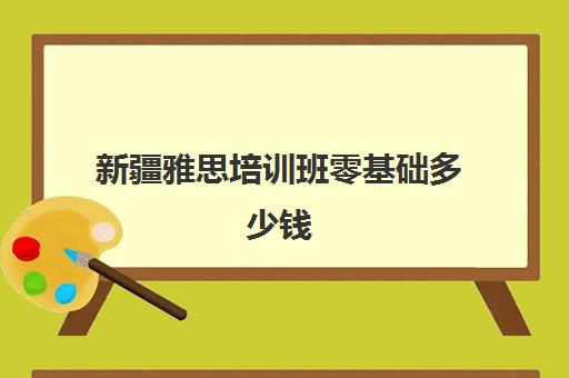 新疆雅思培训班零基础多少钱(0基础考雅思需要从哪学起)