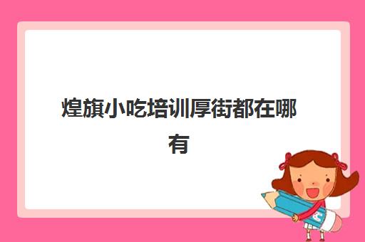 煌旗小吃培训厚街都在哪有(深圳煌旗小吃培训学校地址)