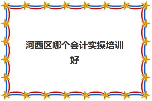 河西区哪个会计实操培训好(会计考证培训班哪个机构比较好)