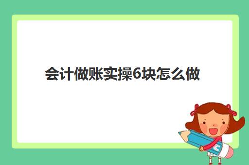 会计做账实操6块怎么做(会计做账的基本步骤)