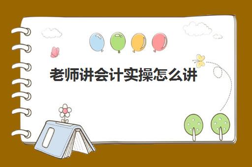 老师讲会计实操怎么讲(会计实务哪个老师讲得好) 老师讲会计实操怎么讲(会计实务哪个老师讲得好)