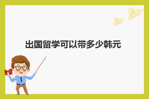 出国留学可以带多少韩元(去韩国上大学一年的费用是多少)