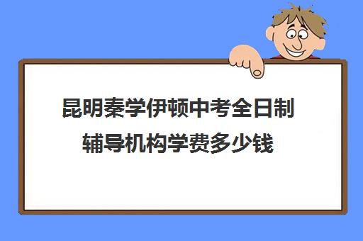 昆明秦学伊顿中考全日制辅导机构学费多少钱(云南正规补课机构排名)