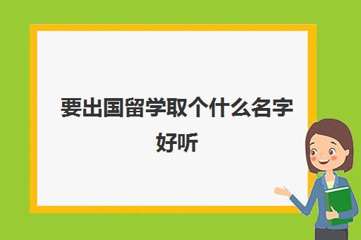 要出国留学取个什么名字好听(如何取外国名字)