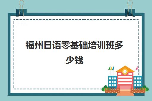 福州日语零基础培训班多少钱(线下学日语大概要多少钱) 福州日语零基础培训班多少钱(线下学日语大概要多少钱)