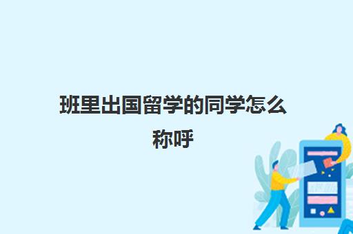 班里出国留学的同学怎么称呼(老同学之间怎么称呼)