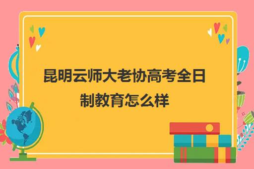 昆明云师大老协高考全日制教育怎么样(昆明英语学校全日制)
