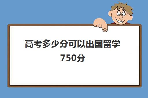 高考多少分可以出国留学750分(成绩差可以去国外留学吗)