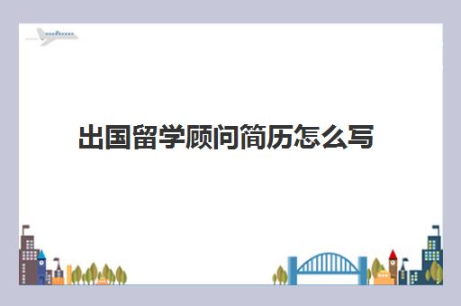 出国留学顾问简历怎么写(销售的工作简历内容怎么写)