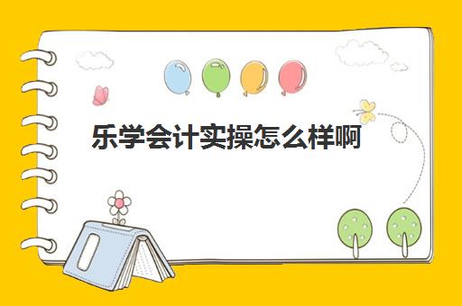 乐学会计实操怎么样啊(网上会计培训班哪个机构比较好)