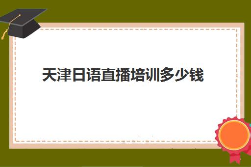 天津日语直播培训多少钱(日语培训多少钱日语培训费用)