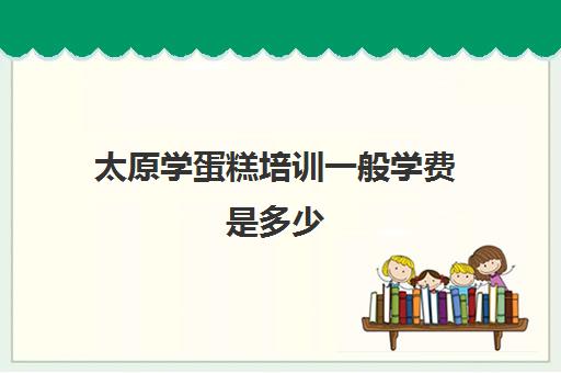 太原学蛋糕培训一般学费是多少(糕点培训学校学费多少)