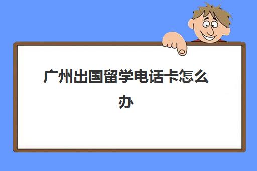 广州出国留学电话卡怎么办(什么电话卡最实惠)