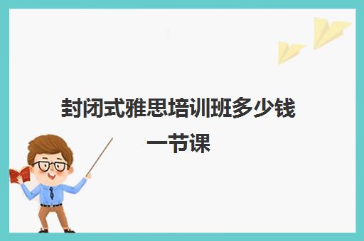 封闭式雅思培训班多少钱一节课(雅思封闭培训最好的学校)