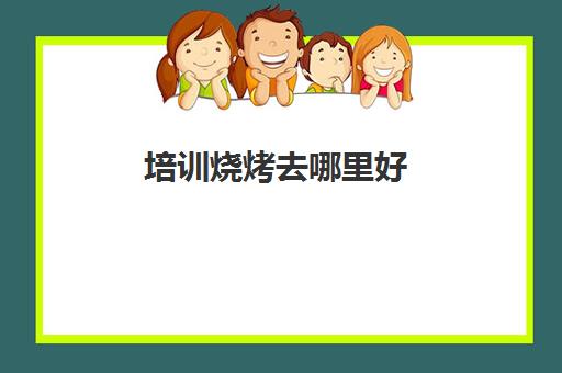 培训烧烤去哪里好(学烧烤去哪里学比较好)