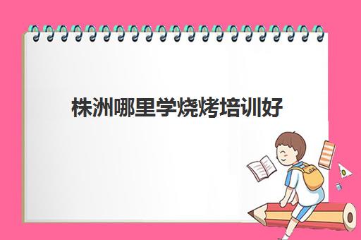 株洲哪里学烧烤培训好(株洲叉车培训学校)