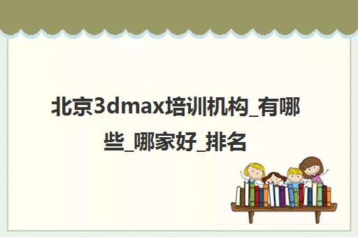 北京3dmax培训机构_有哪些_哪家好_排名前十推荐