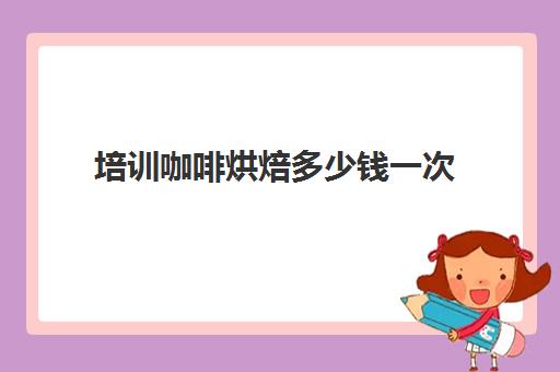 培训咖啡烘焙多少钱一次(烘焙课程一套下来大概多少钱)