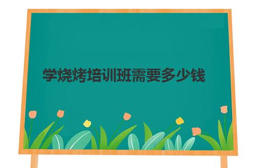 学烧烤培训班需要多少钱(学ui设计学费多少钱)