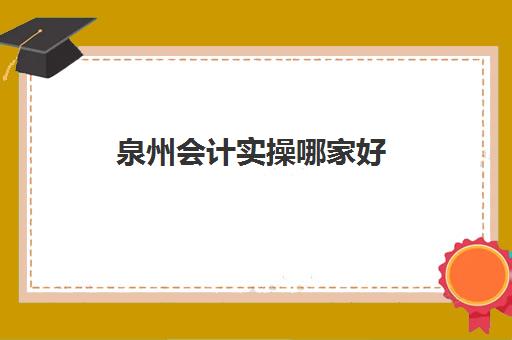 泉州会计实操哪家好(泉州会计证在哪里报名考试)
