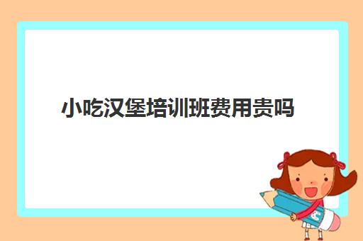 小吃汉堡培训班费用贵吗(哪里可以学炸鸡汉堡培训)